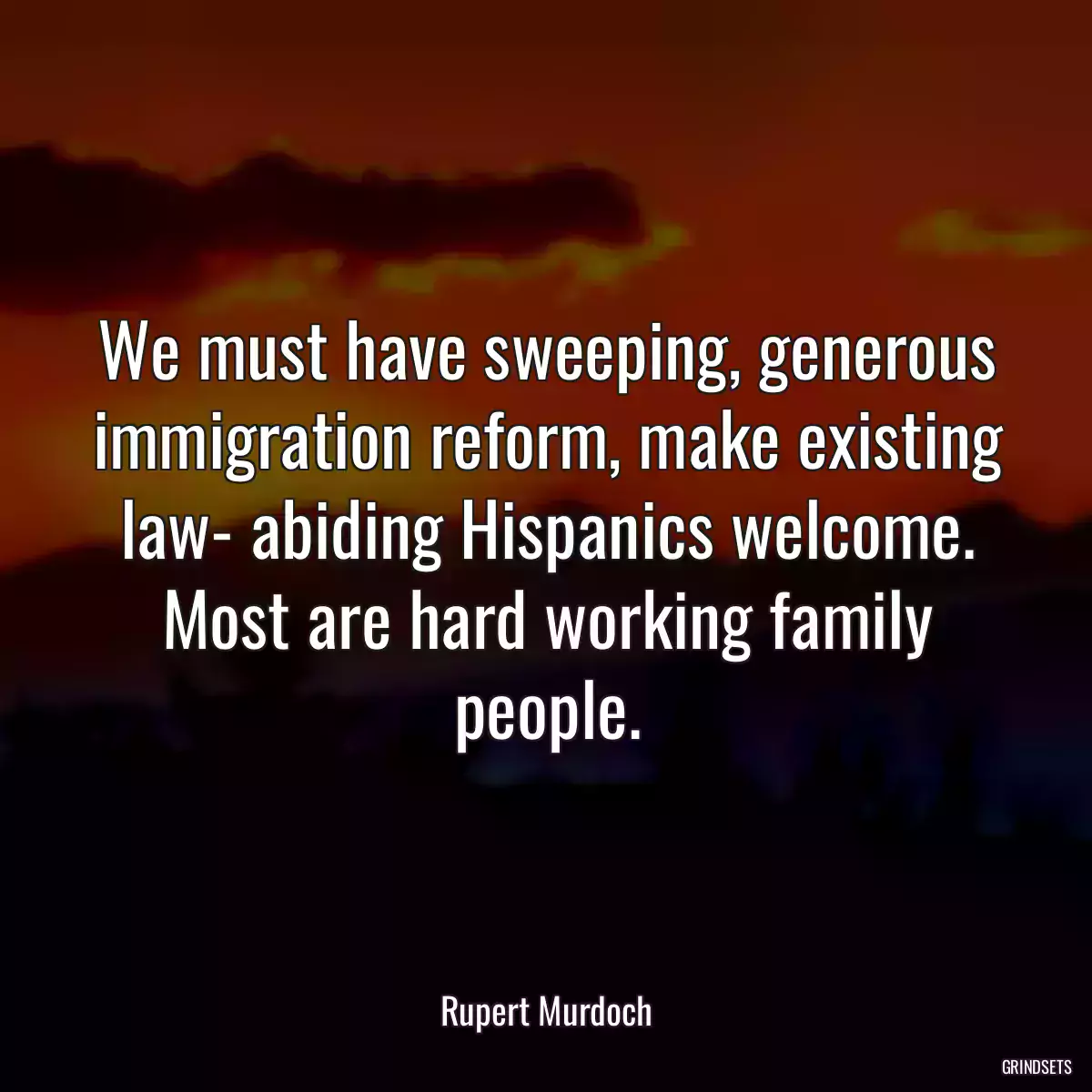 We must have sweeping, generous immigration reform, make existing law- abiding Hispanics welcome. Most are hard working family people.