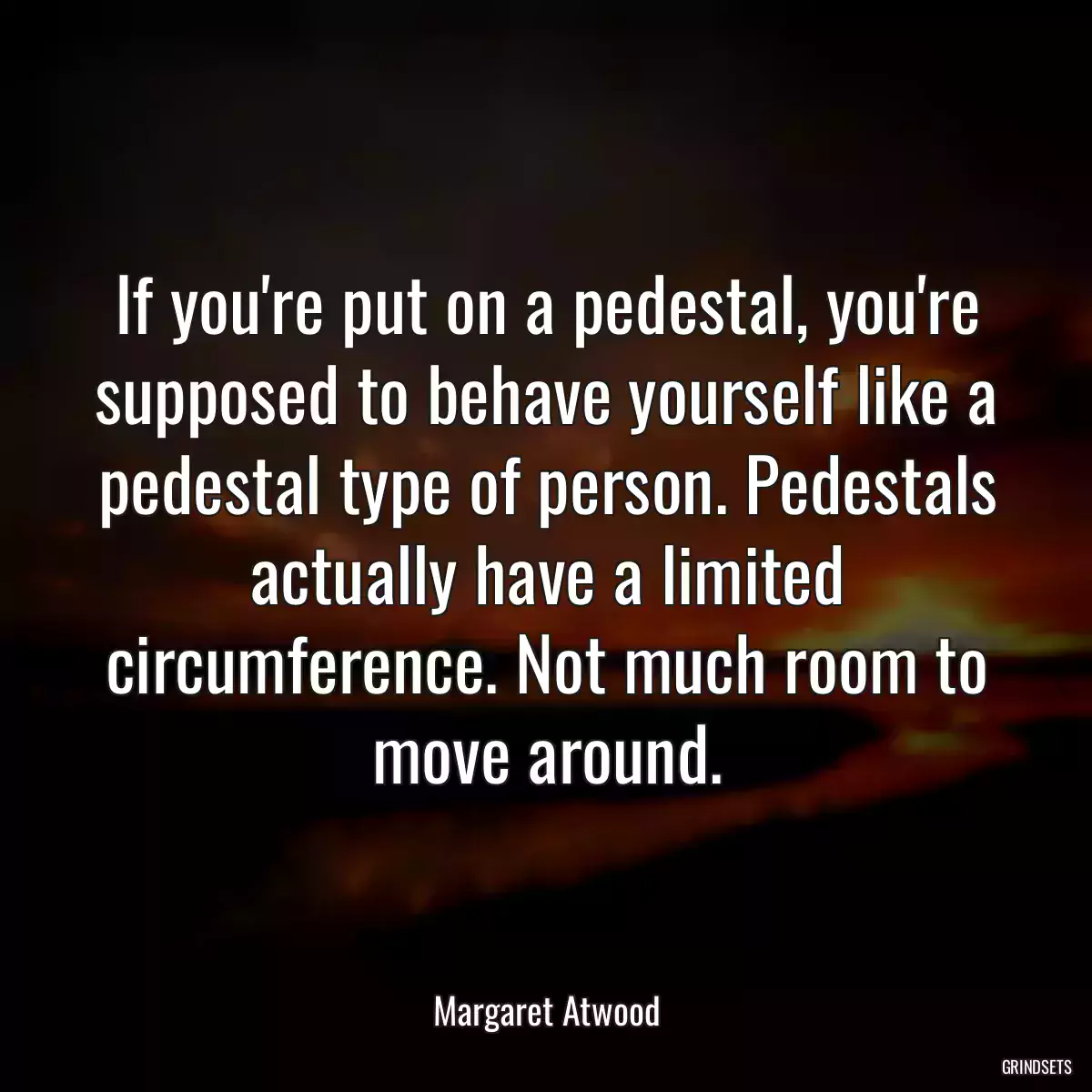 If you\'re put on a pedestal, you\'re supposed to behave yourself like a pedestal type of person. Pedestals actually have a limited circumference. Not much room to move around.