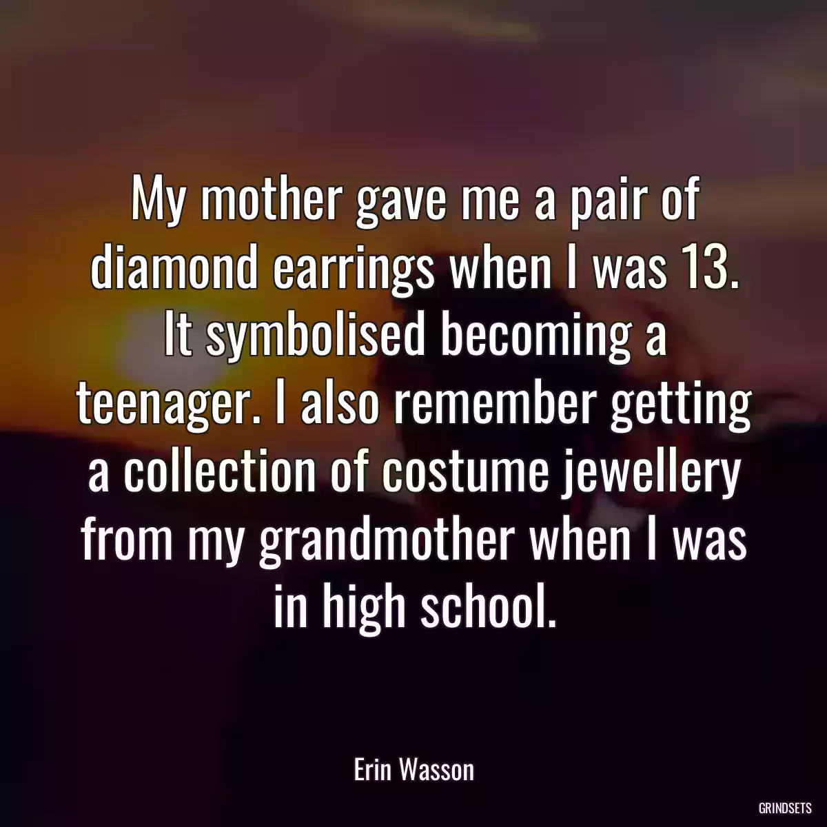 My mother gave me a pair of diamond earrings when I was 13. It symbolised becoming a teenager. I also remember getting a collection of costume jewellery from my grandmother when I was in high school.