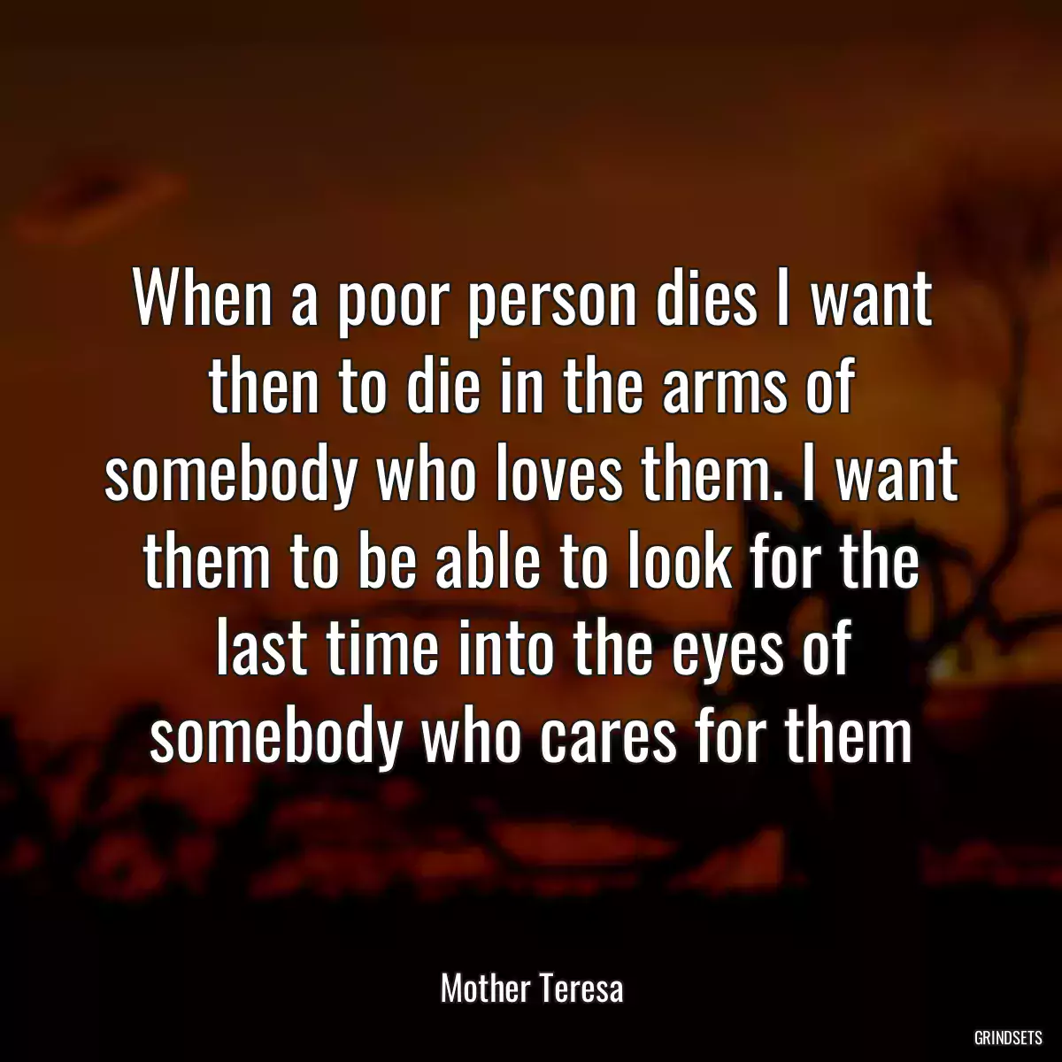 When a poor person dies I want then to die in the arms of somebody who loves them. I want them to be able to look for the last time into the eyes of somebody who cares for them