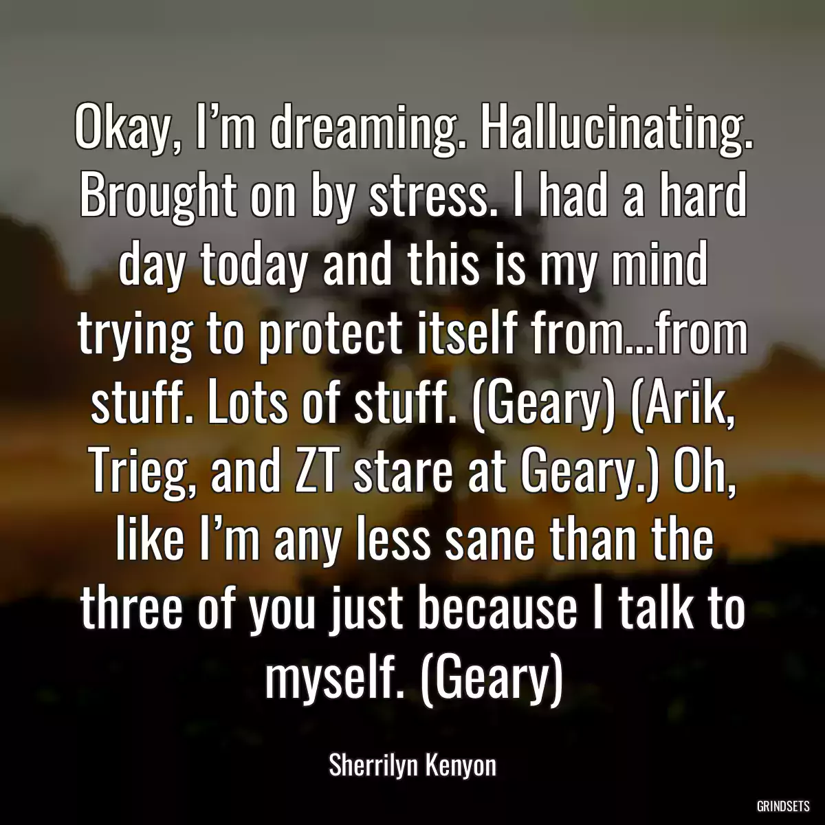 Okay, I’m dreaming. Hallucinating. Brought on by stress. I had a hard day today and this is my mind trying to protect itself from…from stuff. Lots of stuff. (Geary) (Arik, Trieg, and ZT stare at Geary.) Oh, like I’m any less sane than the three of you just because I talk to myself. (Geary)