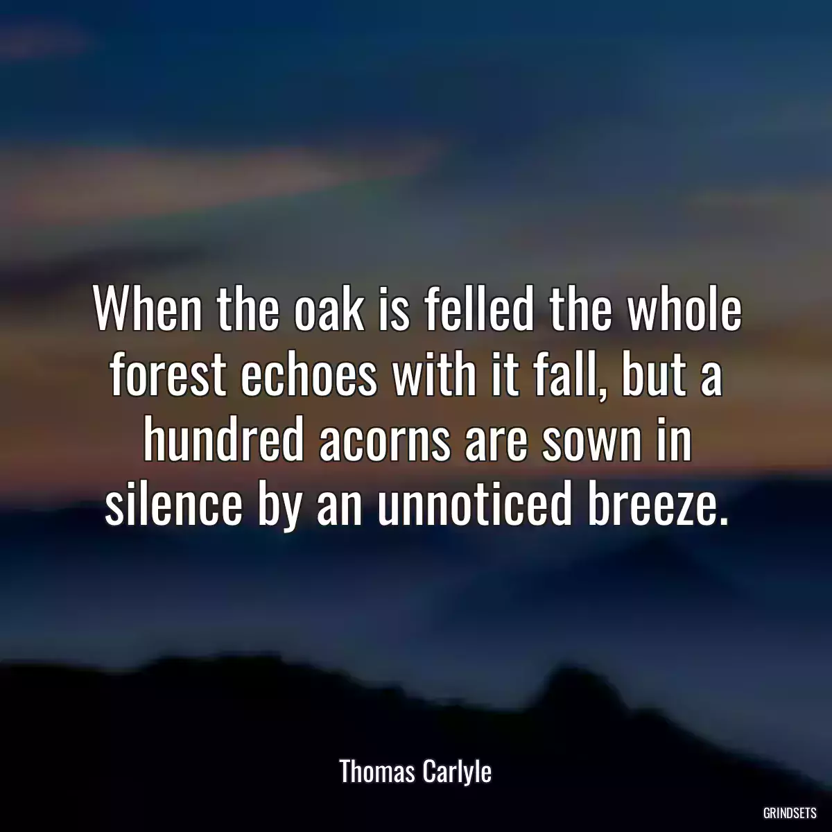 When the oak is felled the whole forest echoes with it fall, but a hundred acorns are sown in silence by an unnoticed breeze.