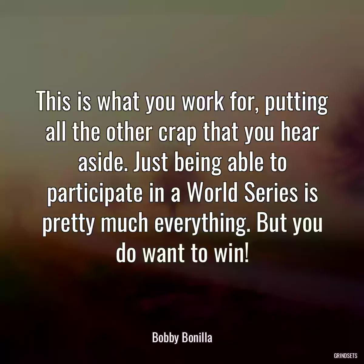 This is what you work for, putting all the other crap that you hear aside. Just being able to participate in a World Series is pretty much everything. But you do want to win!