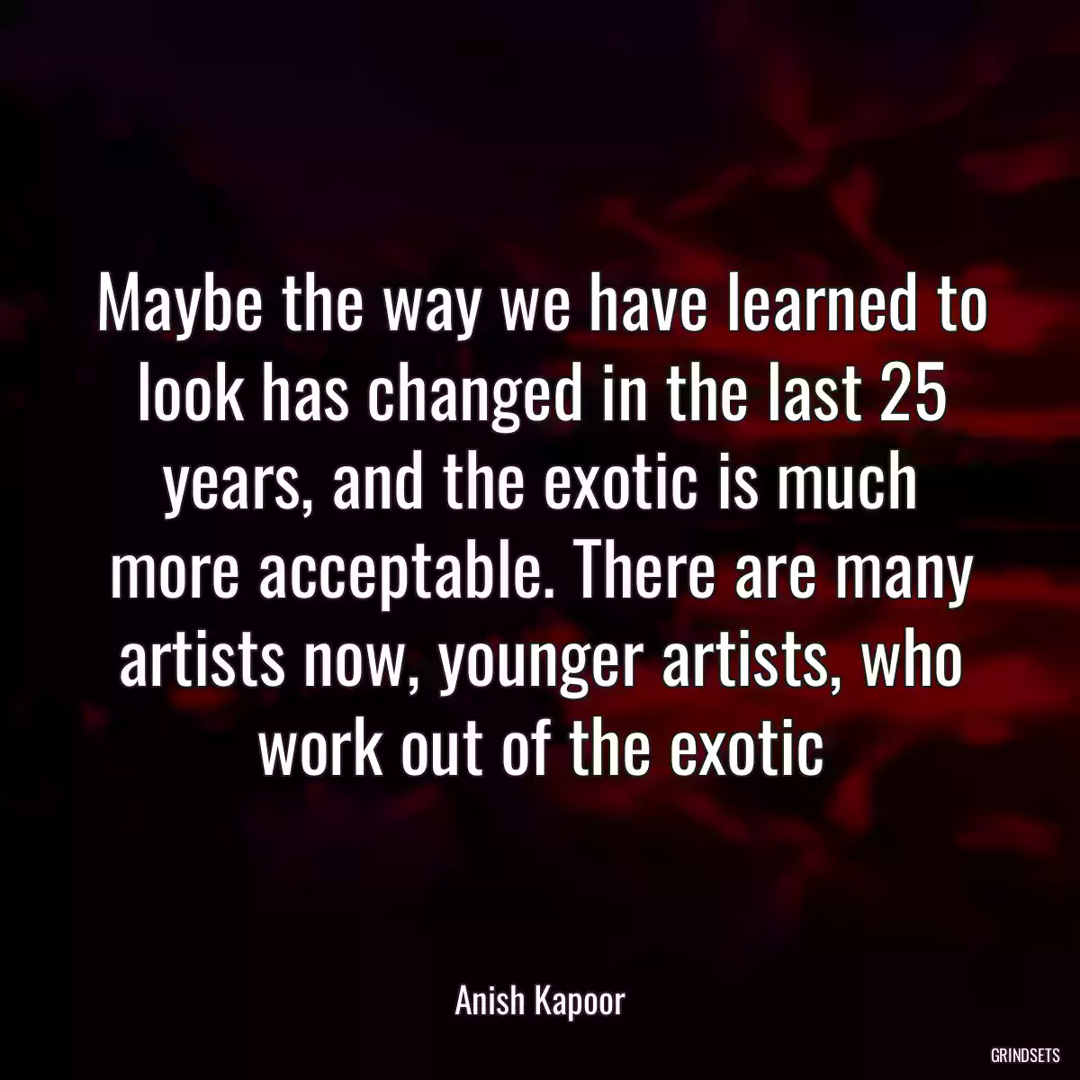 Maybe the way we have learned to look has changed in the last 25 years, and the exotic is much more acceptable. There are many artists now, younger artists, who work out of the exotic