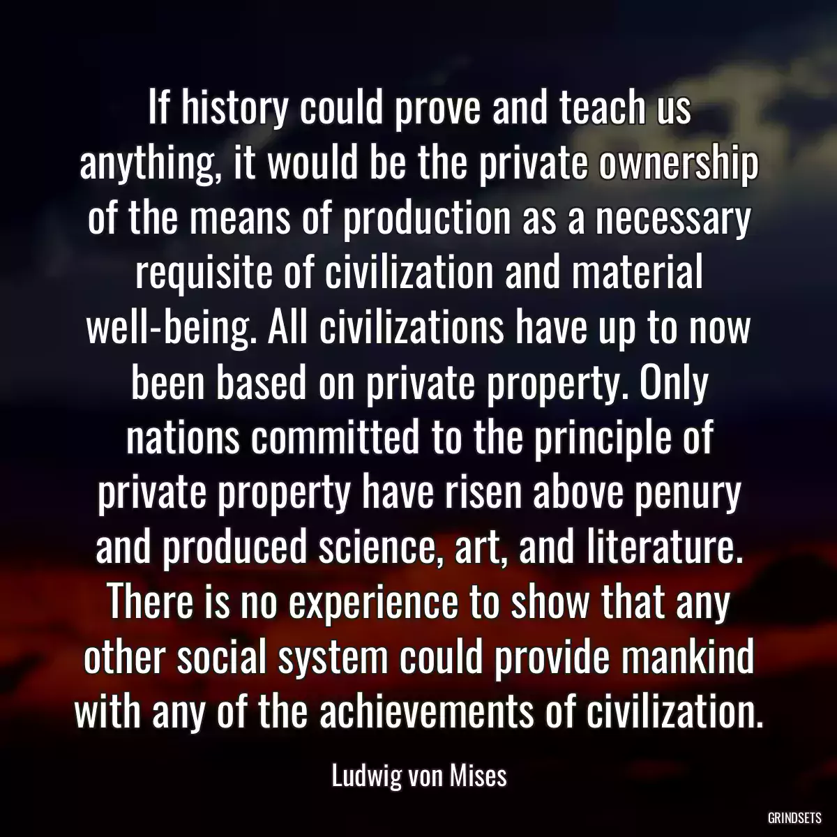 If history could prove and teach us anything, it would be the private ownership of the means of production as a necessary requisite of civilization and material well-being. All civilizations have up to now been based on private property. Only nations committed to the principle of private property have risen above penury and produced science, art, and literature. There is no experience to show that any other social system could provide mankind with any of the achievements of civilization.