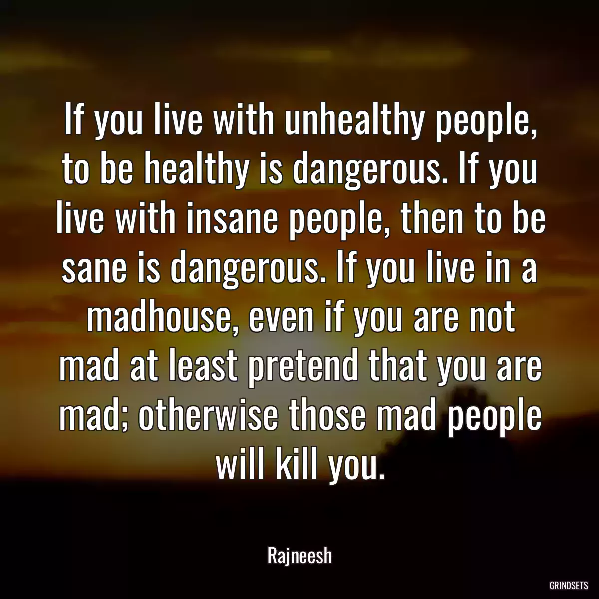 If you live with unhealthy people, to be healthy is dangerous. If you live with insane people, then to be sane is dangerous. If you live in a madhouse, even if you are not mad at least pretend that you are mad; otherwise those mad people will kill you.