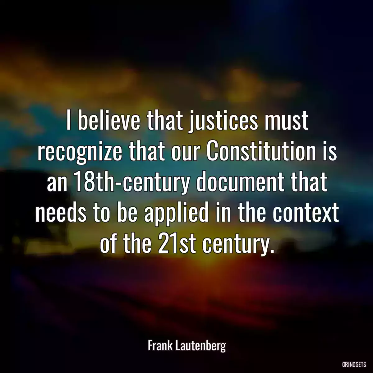 I believe that justices must recognize that our Constitution is an 18th-century document that needs to be applied in the context of the 21st century.