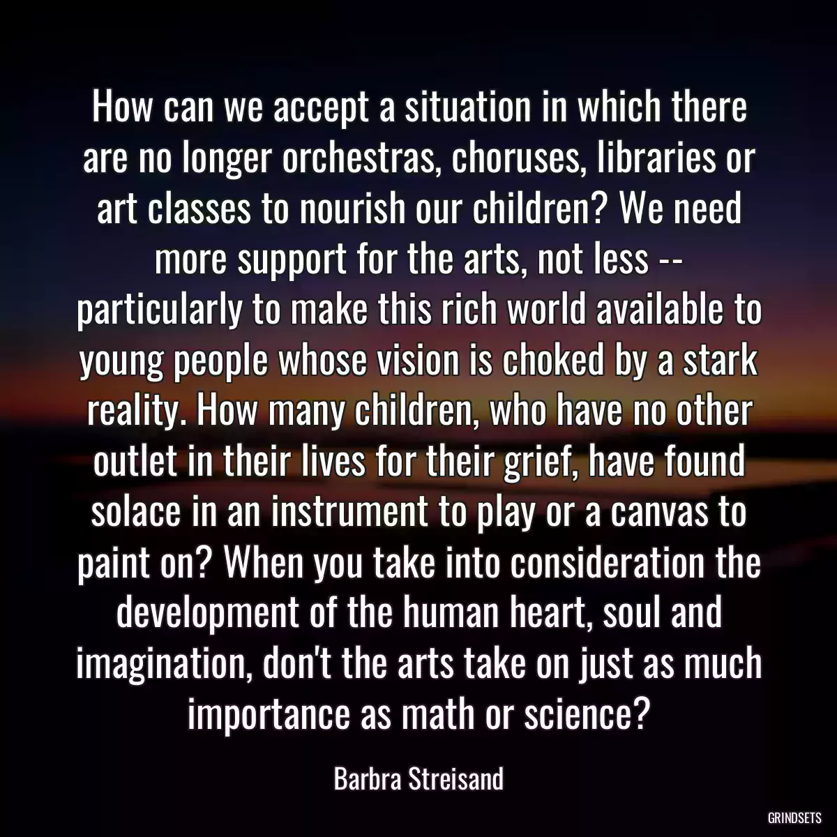 How can we accept a situation in which there are no longer orchestras, choruses, libraries or art classes to nourish our children? We need more support for the arts, not less -- particularly to make this rich world available to young people whose vision is choked by a stark reality. How many children, who have no other outlet in their lives for their grief, have found solace in an instrument to play or a canvas to paint on? When you take into consideration the development of the human heart, soul and imagination, don\'t the arts take on just as much importance as math or science?