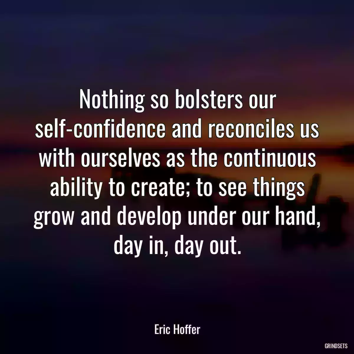 Nothing so bolsters our self-confidence and reconciles us with ourselves as the continuous ability to create; to see things grow and develop under our hand, day in, day out.