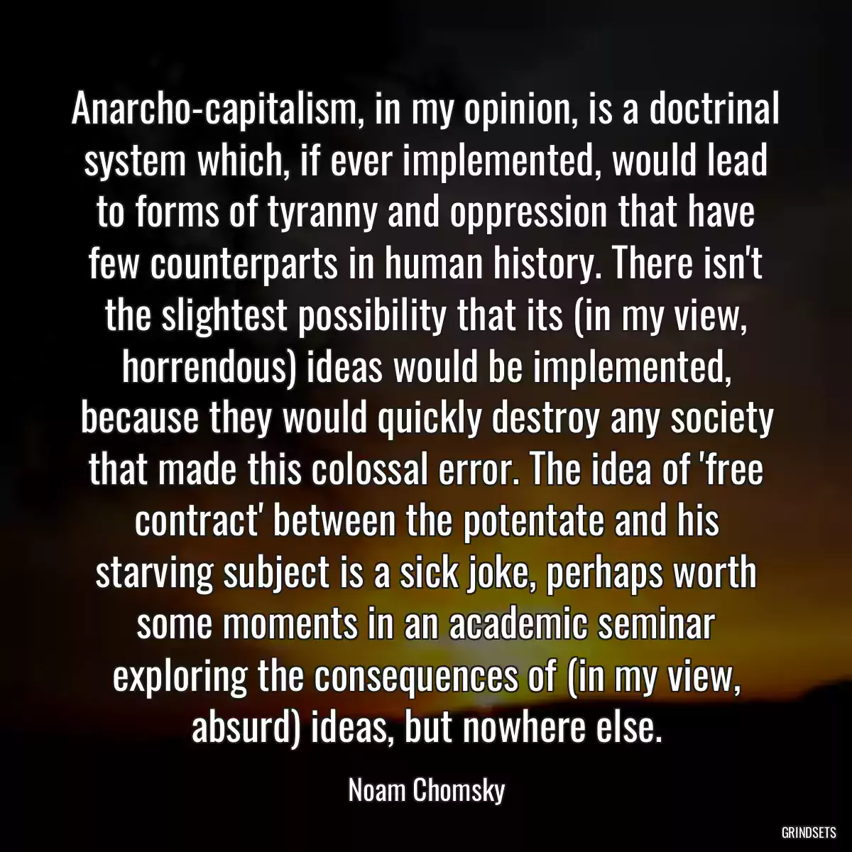 Anarcho-capitalism, in my opinion, is a doctrinal system which, if ever implemented, would lead to forms of tyranny and oppression that have few counterparts in human history. There isn\'t the slightest possibility that its (in my view, horrendous) ideas would be implemented, because they would quickly destroy any society that made this colossal error. The idea of \'free contract\' between the potentate and his starving subject is a sick joke, perhaps worth some moments in an academic seminar exploring the consequences of (in my view, absurd) ideas, but nowhere else.