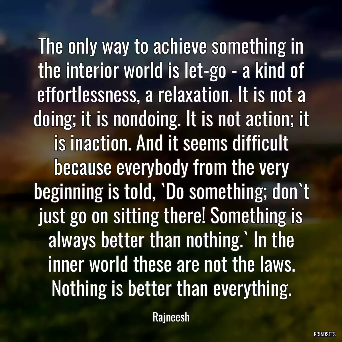 The only way to achieve something in the interior world is let-go - a kind of effortlessness, a relaxation. It is not a doing; it is nondoing. It is not action; it is inaction. And it seems difficult because everybody from the very beginning is told, `Do something; don`t just go on sitting there! Something is always better than nothing.` In the inner world these are not the laws. Nothing is better than everything.