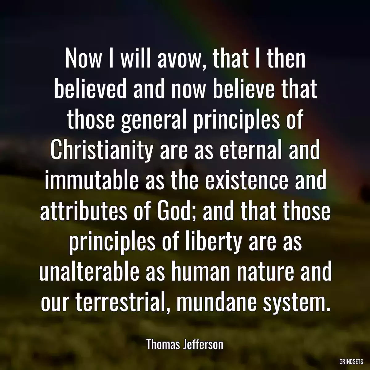 Now I will avow, that I then believed and now believe that those general principles of Christianity are as eternal and immutable as the existence and attributes of God; and that those principles of liberty are as unalterable as human nature and our terrestrial, mundane system.