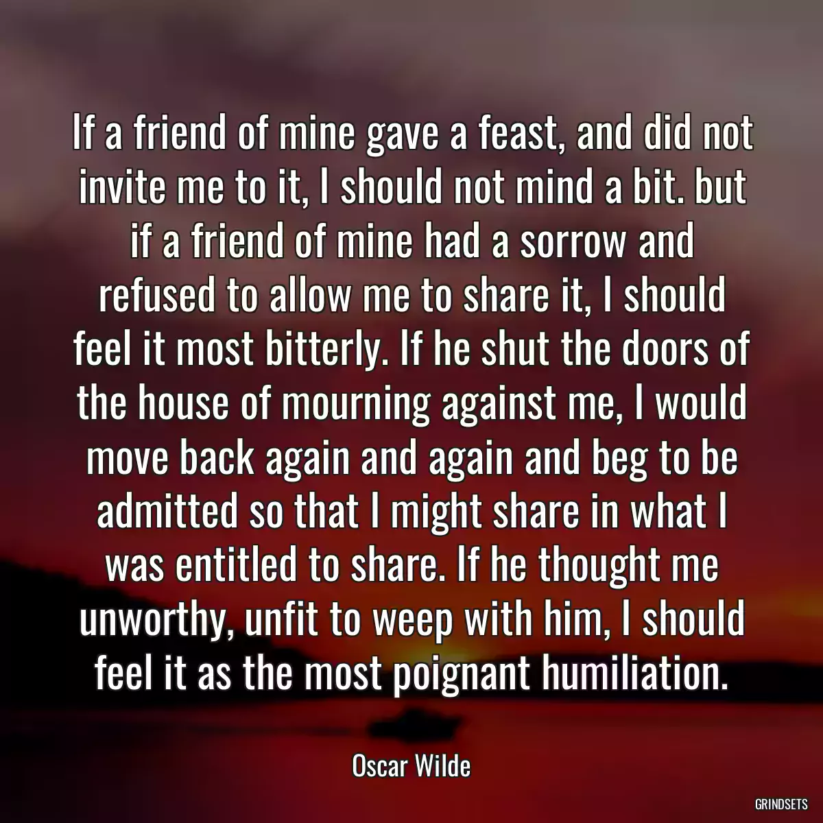 If a friend of mine gave a feast, and did not invite me to it, I should not mind a bit. but if a friend of mine had a sorrow and refused to allow me to share it, I should feel it most bitterly. If he shut the doors of the house of mourning against me, I would move back again and again and beg to be admitted so that I might share in what I was entitled to share. If he thought me unworthy, unfit to weep with him, I should feel it as the most poignant humiliation.