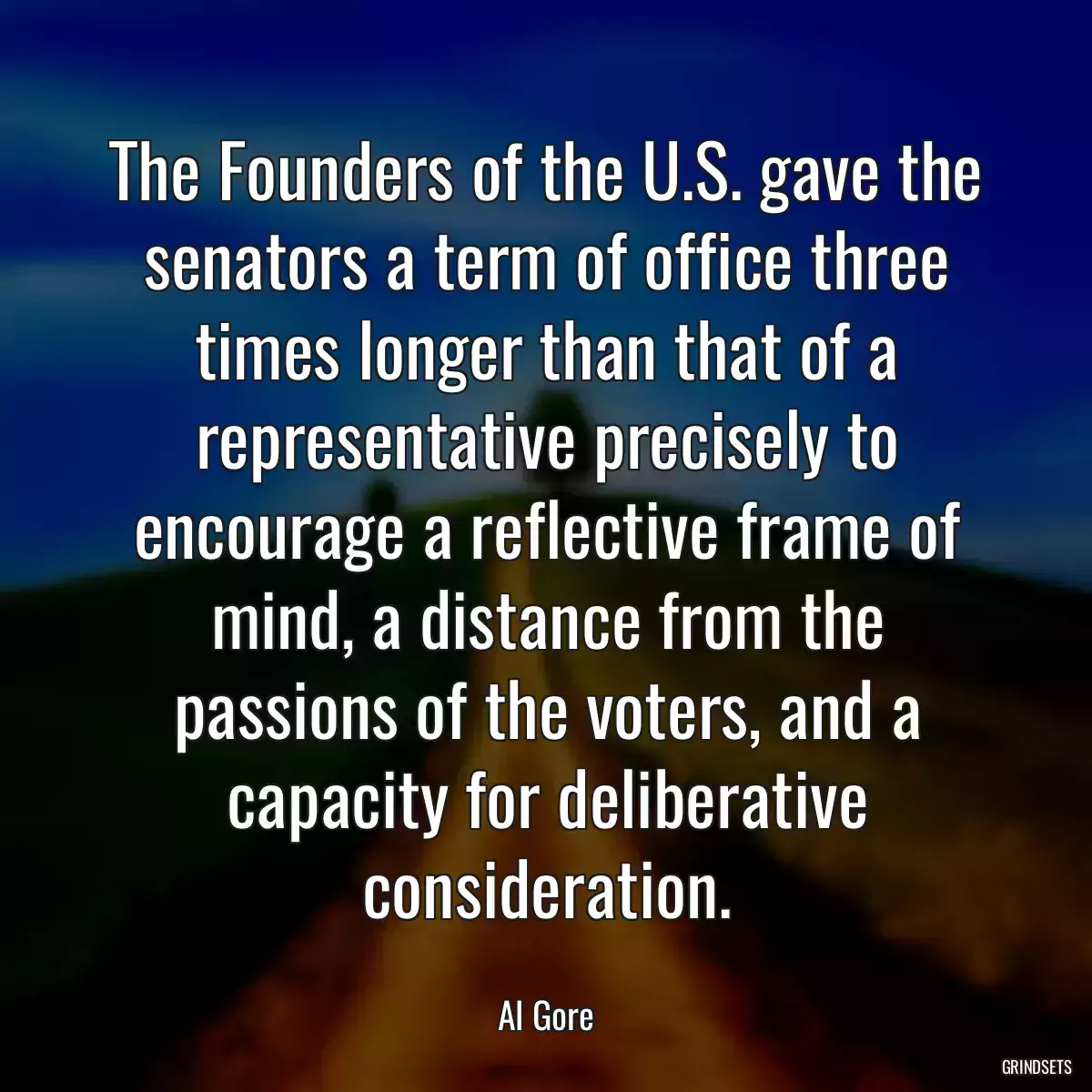 The Founders of the U.S. gave the senators a term of office three times longer than that of a representative precisely to encourage a reflective frame of mind, a distance from the passions of the voters, and a capacity for deliberative consideration.