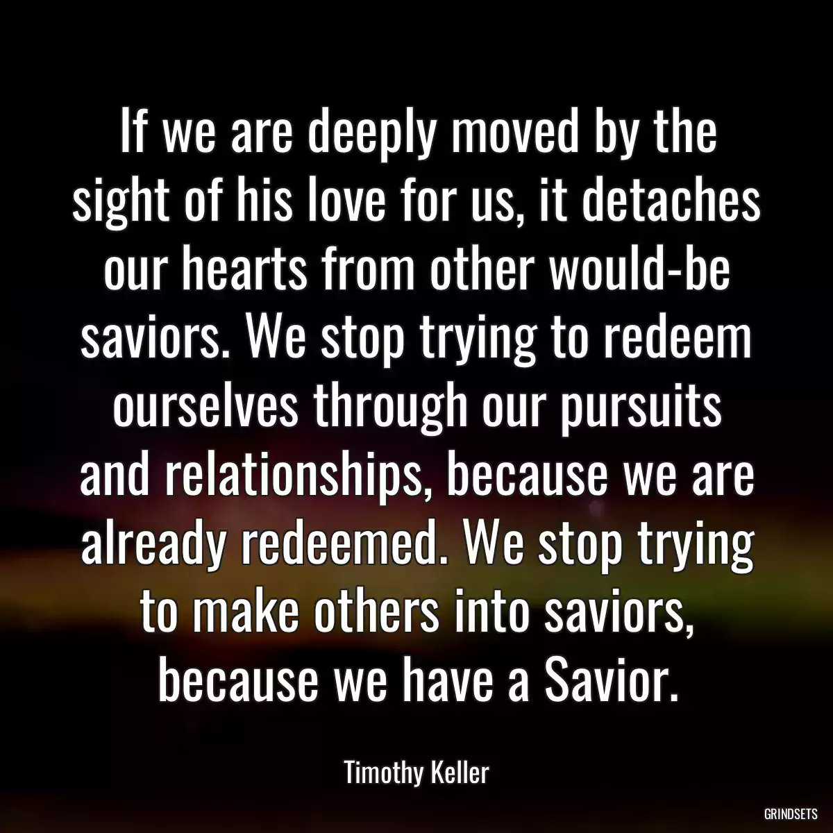 If we are deeply moved by the sight of his love for us, it detaches our hearts from other would-be saviors. We stop trying to redeem ourselves through our pursuits and relationships, because we are already redeemed. We stop trying to make others into saviors, because we have a Savior.