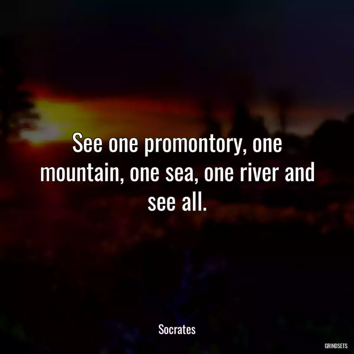 See one promontory, one mountain, one sea, one river and see all.