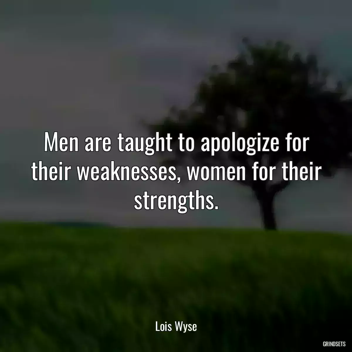 Men are taught to apologize for their weaknesses, women for their strengths.