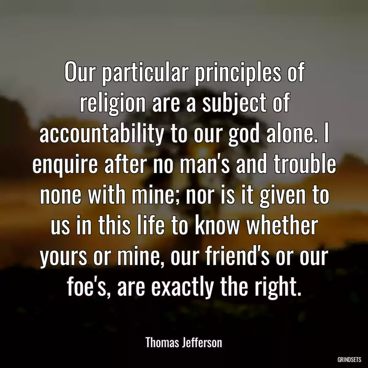 Our particular principles of religion are a subject of accountability to our god alone. I enquire after no man\'s and trouble none with mine; nor is it given to us in this life to know whether yours or mine, our friend\'s or our foe\'s, are exactly the right.