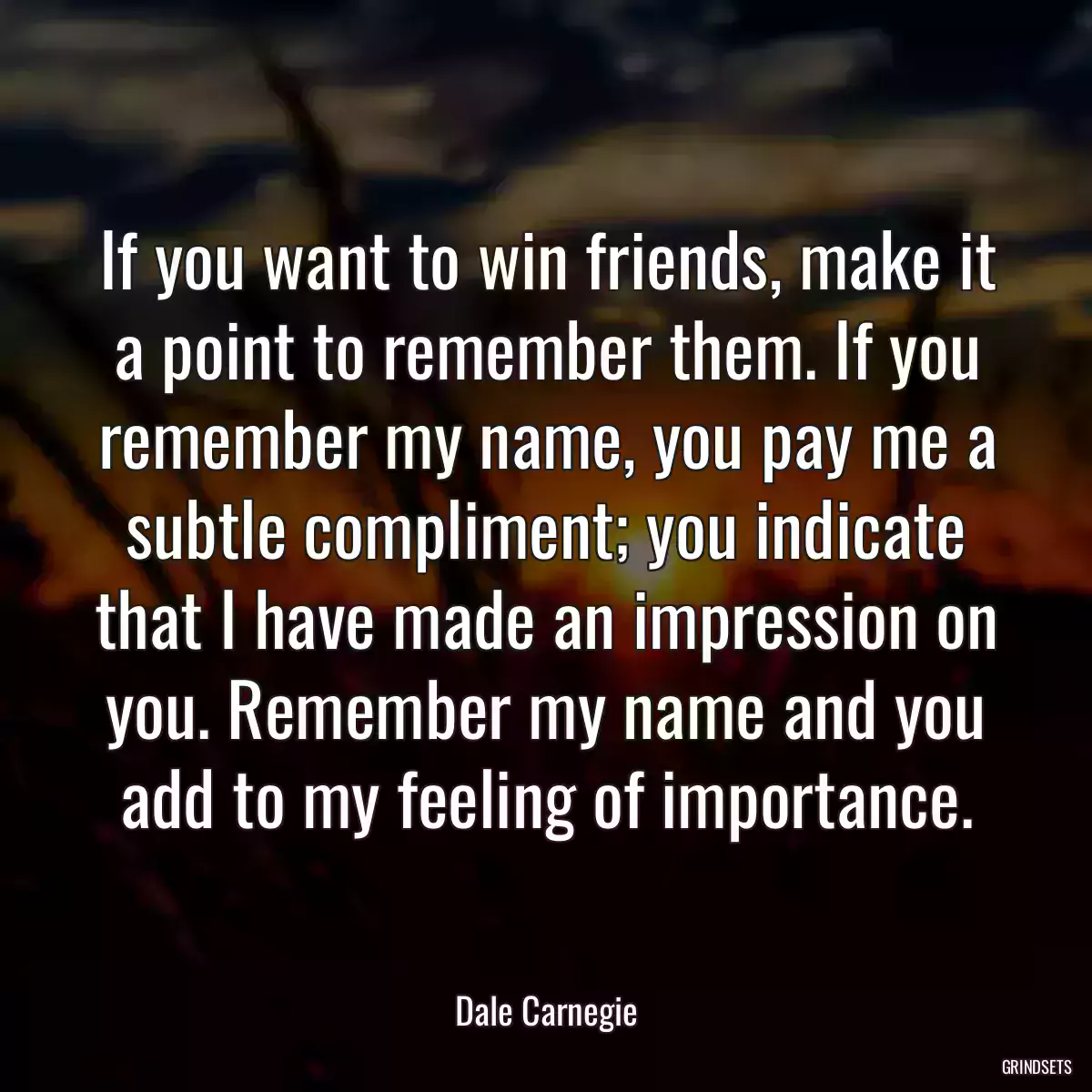 If you want to win friends, make it a point to remember them. If you remember my name, you pay me a subtle compliment; you indicate that I have made an impression on you. Remember my name and you add to my feeling of importance.