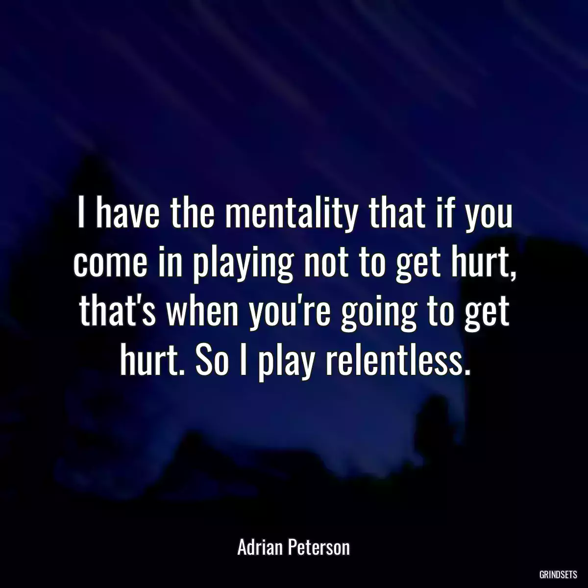 I have the mentality that if you come in playing not to get hurt, that\'s when you\'re going to get hurt. So I play relentless.