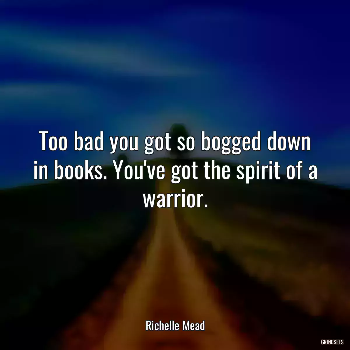 Too bad you got so bogged down in books. You\'ve got the spirit of a warrior.