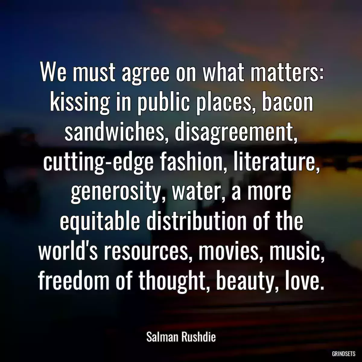 We must agree on what matters: kissing in public places, bacon sandwiches, disagreement, cutting-edge fashion, literature, generosity, water, a more equitable distribution of the world\'s resources, movies, music, freedom of thought, beauty, love.