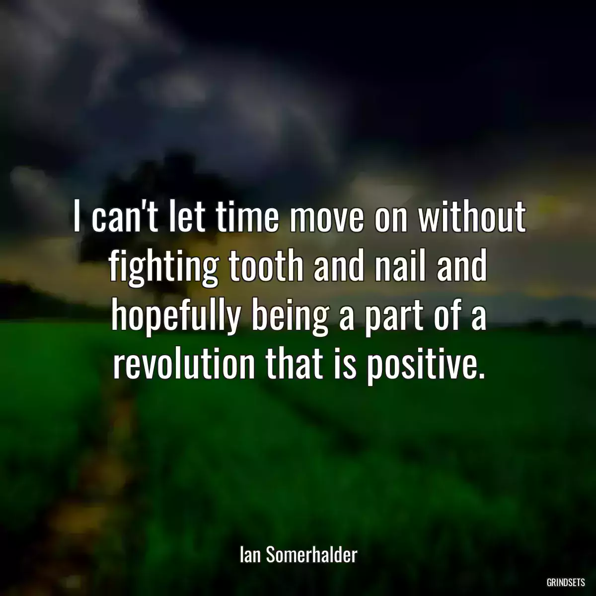 I can\'t let time move on without fighting tooth and nail and hopefully being a part of a revolution that is positive.