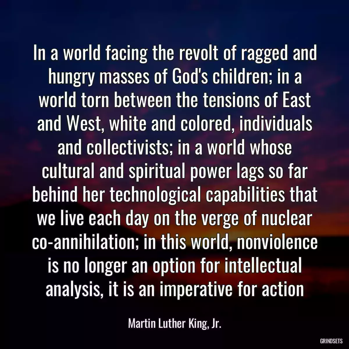 In a world facing the revolt of ragged and hungry masses of God\'s children; in a world torn between the tensions of East and West, white and colored, individuals and collectivists; in a world whose cultural and spiritual power lags so far behind her technological capabilities that we live each day on the verge of nuclear co-annihilation; in this world, nonviolence is no longer an option for intellectual analysis, it is an imperative for action