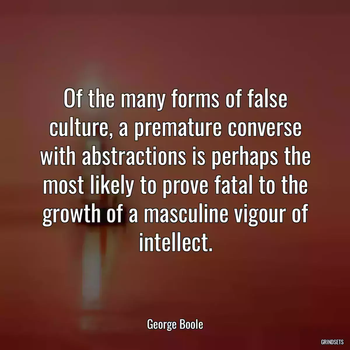 Of the many forms of false culture, a premature converse with abstractions is perhaps the most likely to prove fatal to the growth of a masculine vigour of intellect.