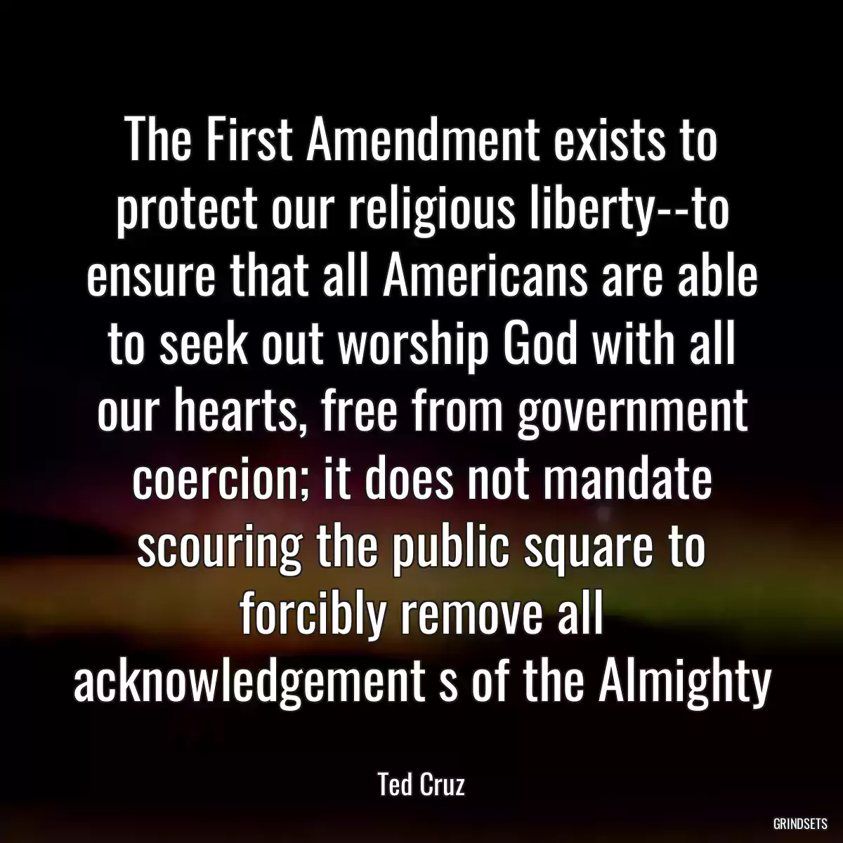 The First Amendment exists to protect our religious liberty--to ensure that all Americans are able to seek out worship God with all our hearts, free from government coercion; it does not mandate scouring the public square to forcibly remove all acknowledgement s of the Almighty