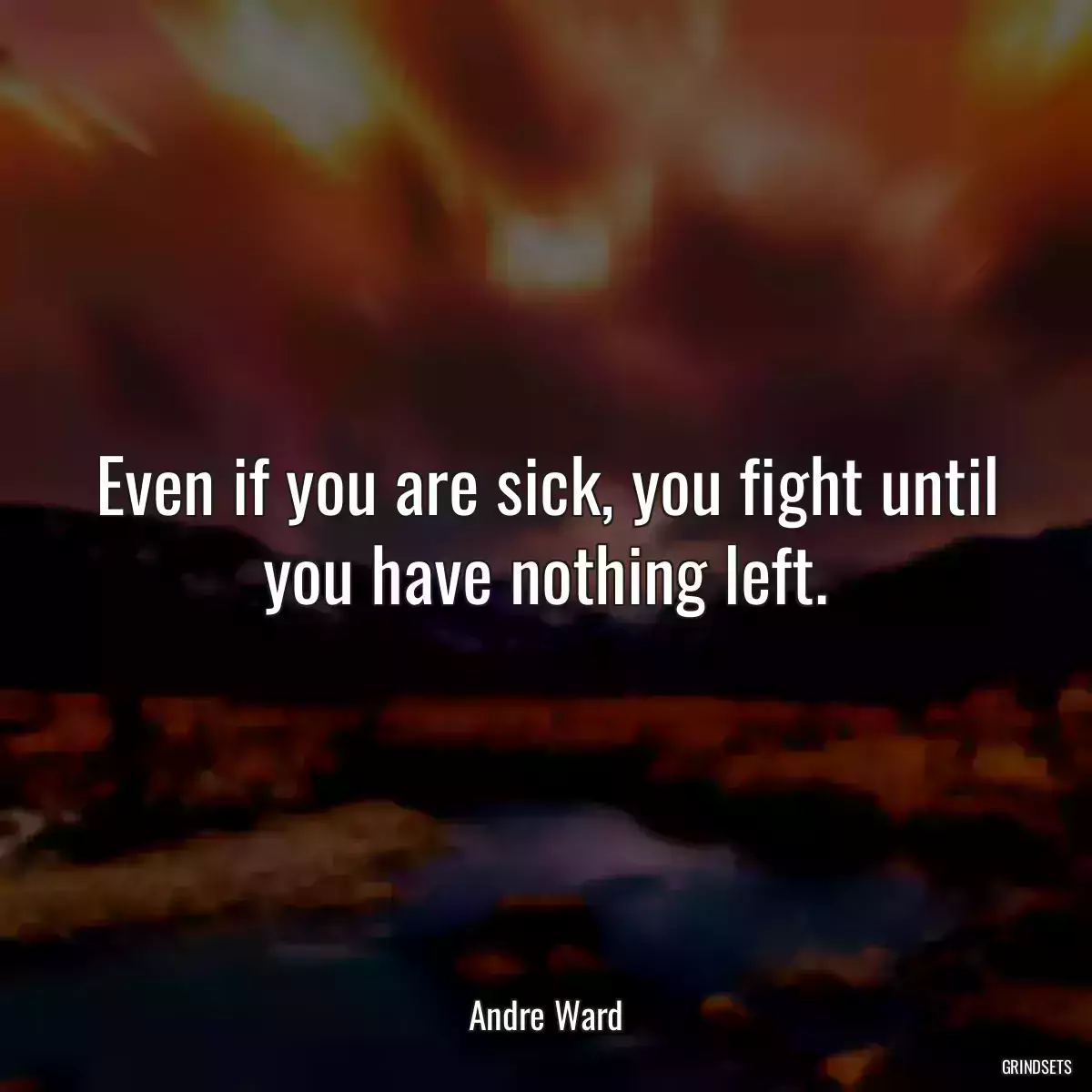 Even if you are sick, you fight until you have nothing left.