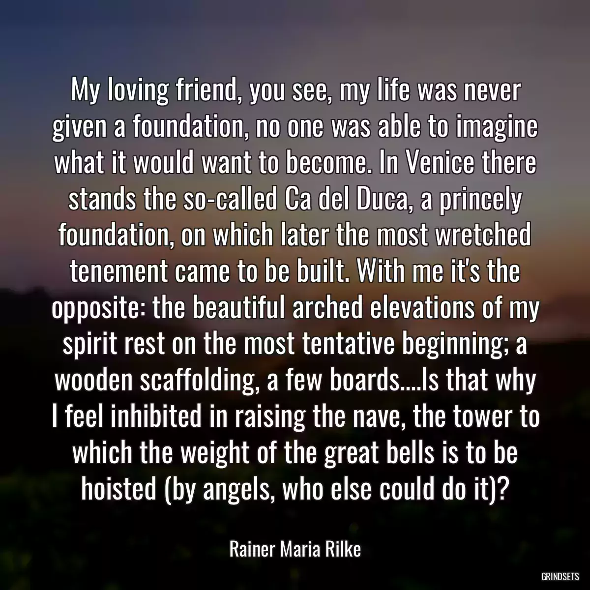 My loving friend, you see, my life was never given a foundation, no one was able to imagine what it would want to become. In Venice there stands the so-called Ca del Duca, a princely foundation, on which later the most wretched tenement came to be built. With me it\'s the opposite: the beautiful arched elevations of my spirit rest on the most tentative beginning; a wooden scaffolding, a few boards....Is that why I feel inhibited in raising the nave, the tower to which the weight of the great bells is to be hoisted (by angels, who else could do it)?