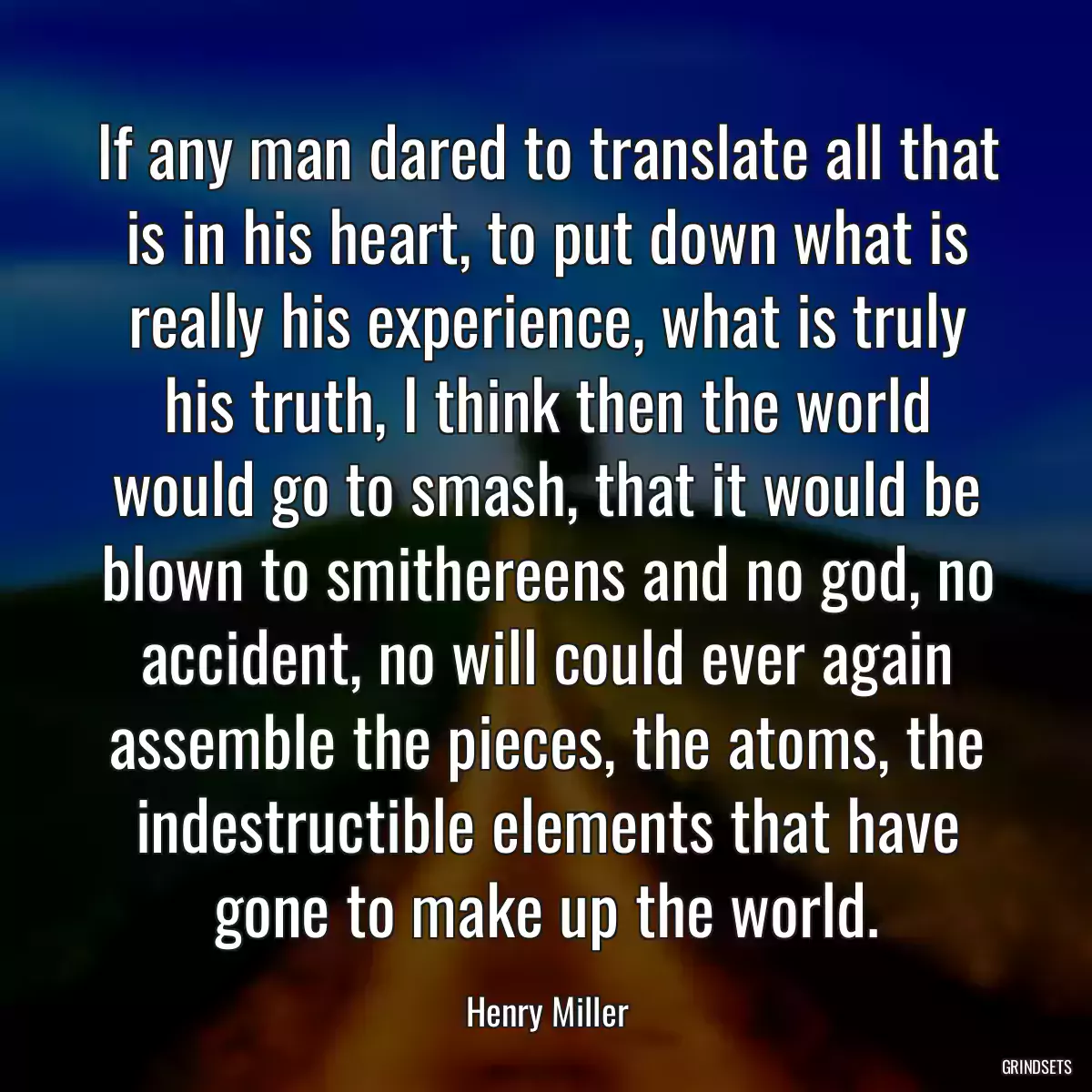 If any man dared to translate all that is in his heart, to put down what is really his experience, what is truly his truth, I think then the world would go to smash, that it would be blown to smithereens and no god, no accident, no will could ever again assemble the pieces, the atoms, the indestructible elements that have gone to make up the world.