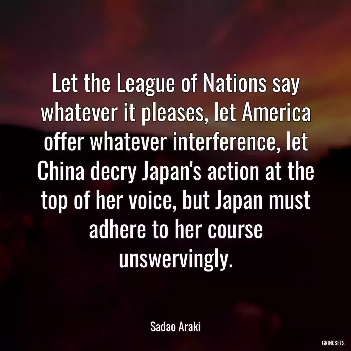 Let the League of Nations say whatever it pleases, let America offer whatever interference, let China decry Japan\'s action at the top of her voice, but Japan must adhere to her course unswervingly.