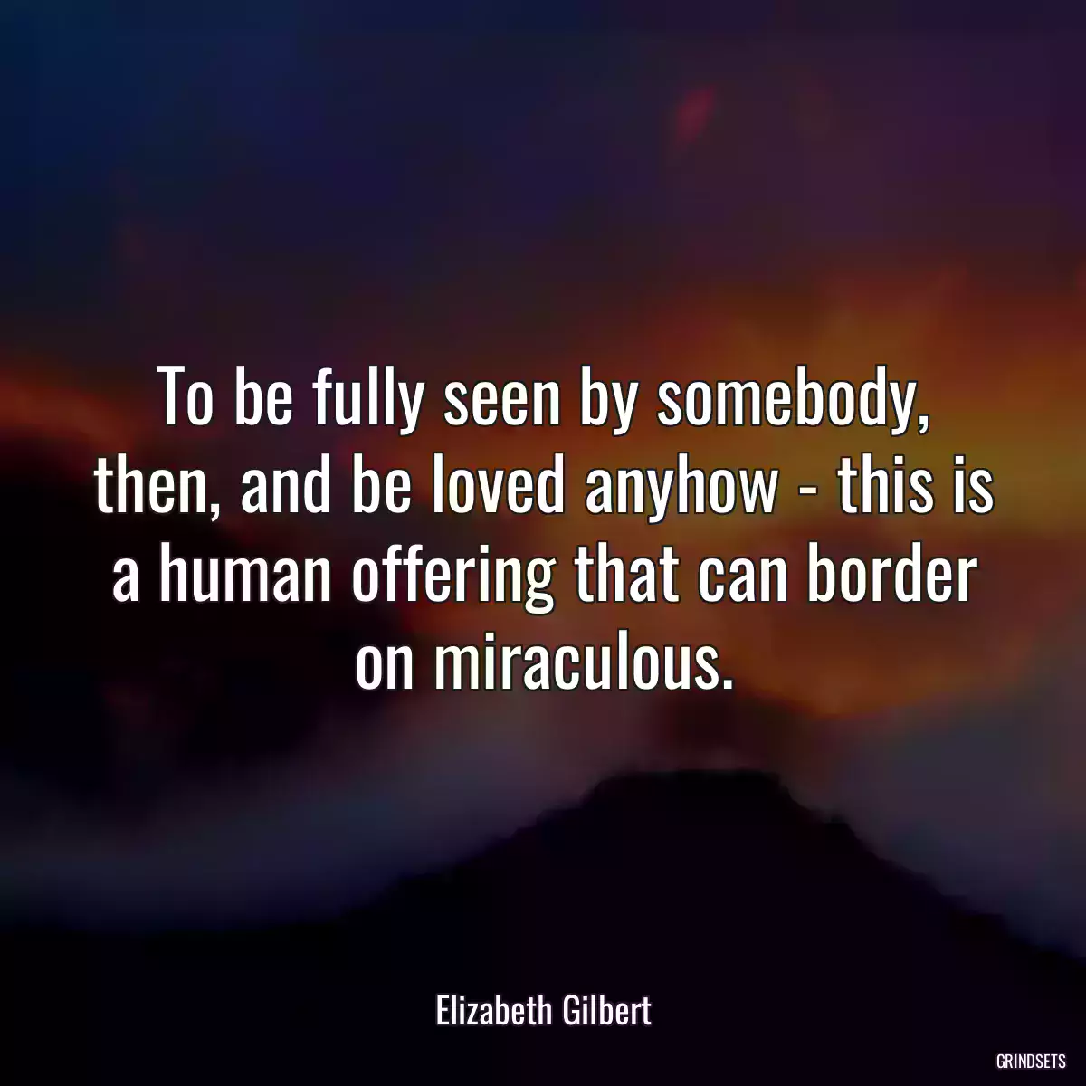 To be fully seen by somebody, then, and be loved anyhow - this is a human offering that can border on miraculous.