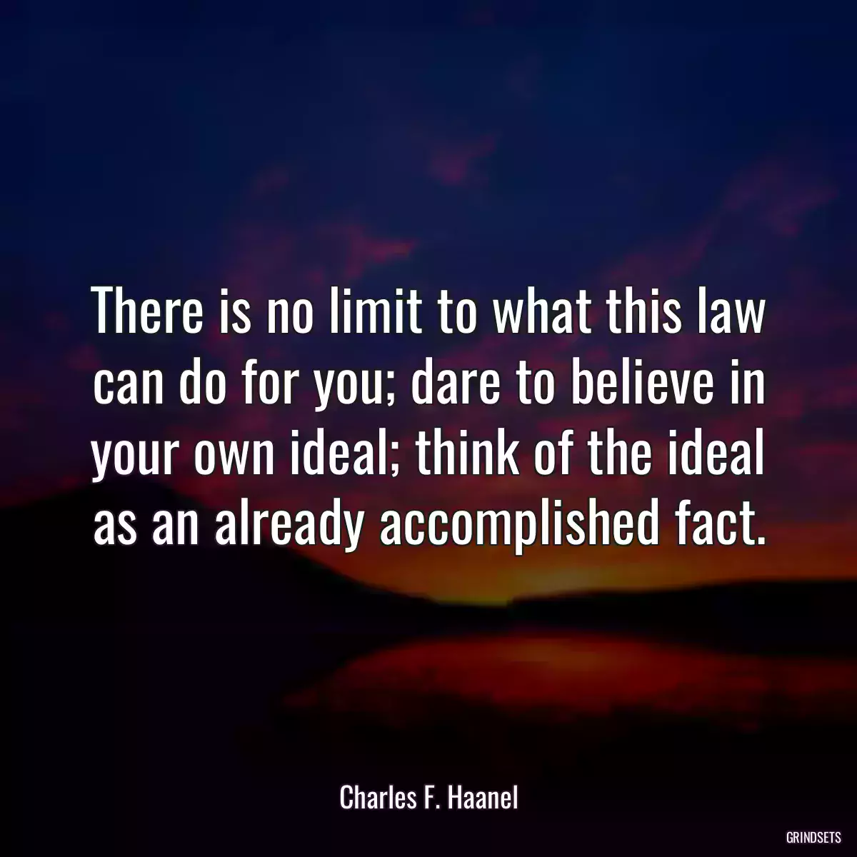 There is no limit to what this law can do for you; dare to believe in your own ideal; think of the ideal as an already accomplished fact.