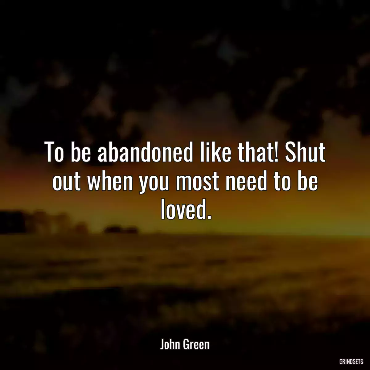 To be abandoned like that! Shut out when you most need to be loved.