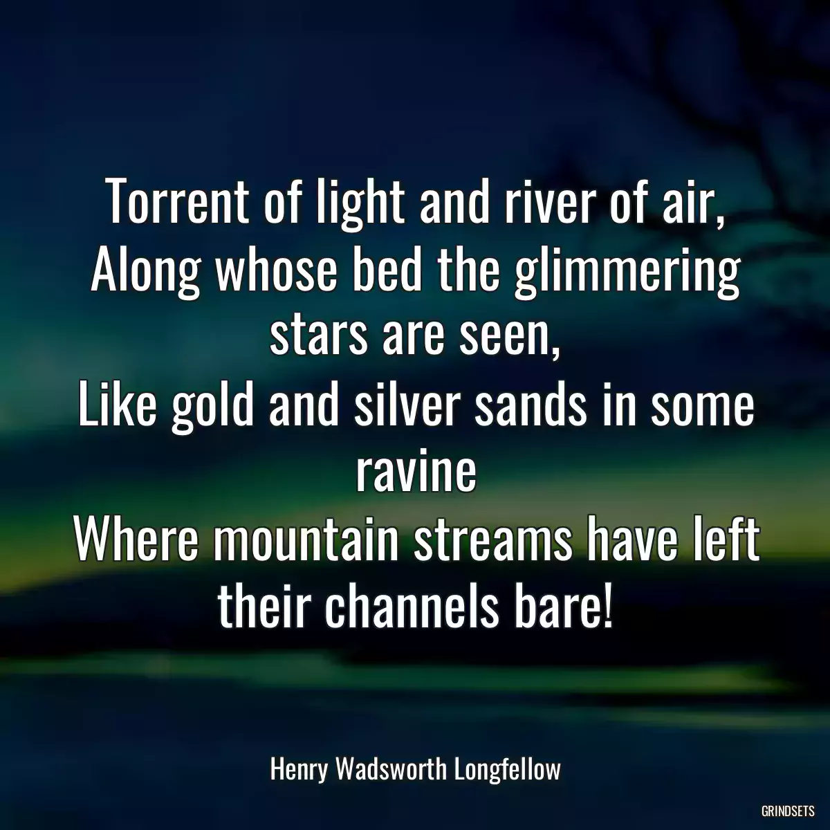 Torrent of light and river of air,
Along whose bed the glimmering stars are seen,
Like gold and silver sands in some ravine
Where mountain streams have left their channels bare!