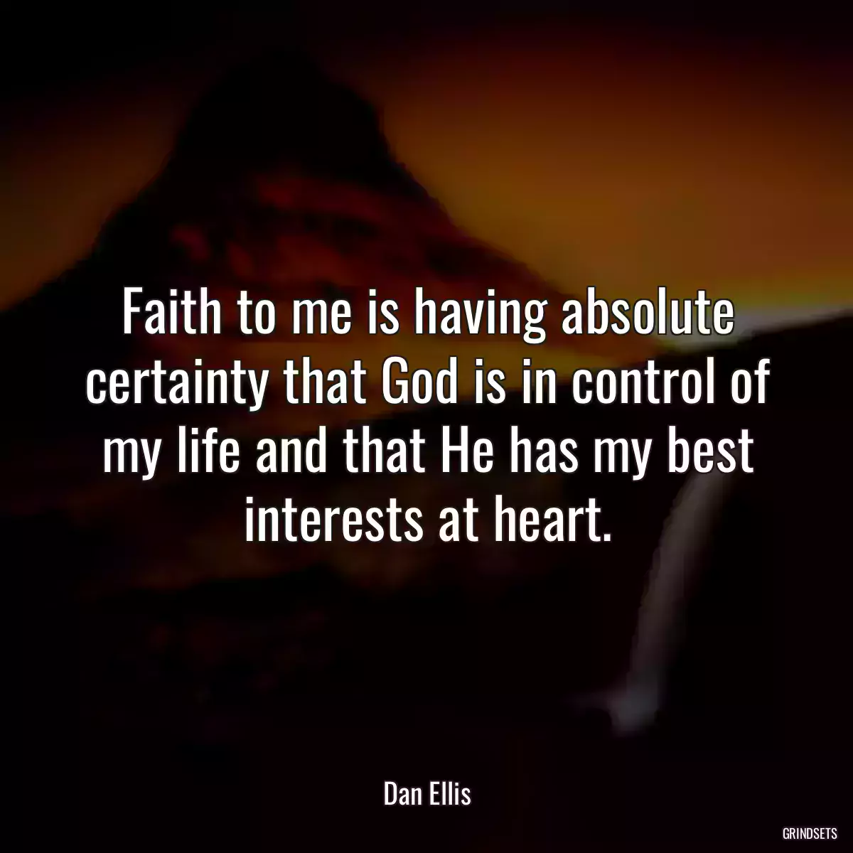 Faith to me is having absolute certainty that God is in control of my life and that He has my best interests at heart.