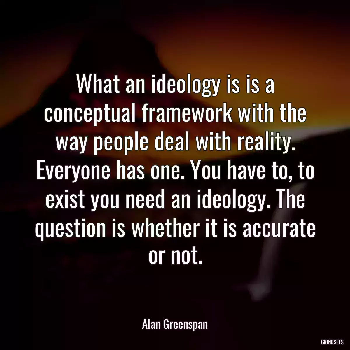 What an ideology is is a conceptual framework with the way people deal with reality. Everyone has one. You have to, to exist you need an ideology. The question is whether it is accurate or not.