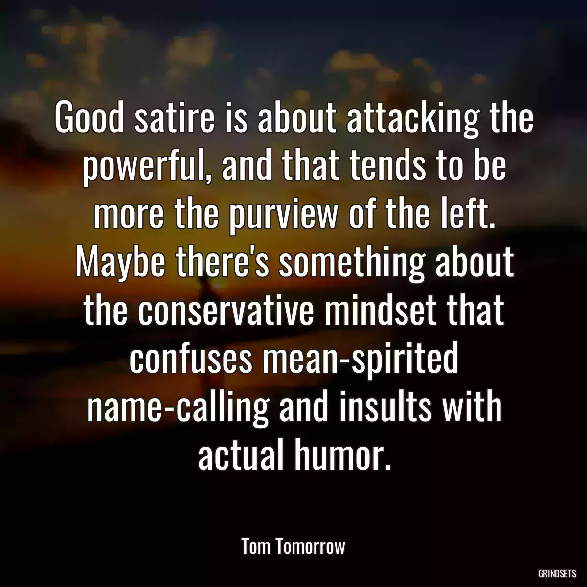 Good satire is about attacking the powerful, and that tends to be more the purview of the left. Maybe there\'s something about the conservative mindset that confuses mean-spirited name-calling and insults with actual humor.