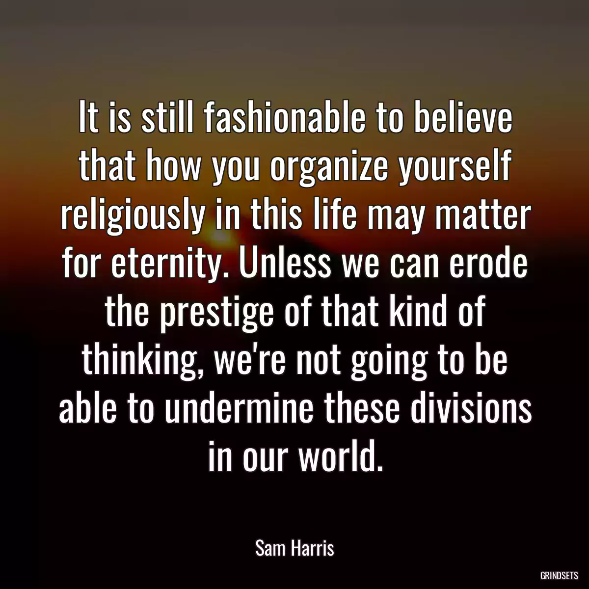 It is still fashionable to believe that how you organize yourself religiously in this life may matter for eternity. Unless we can erode the prestige of that kind of thinking, we\'re not going to be able to undermine these divisions in our world.