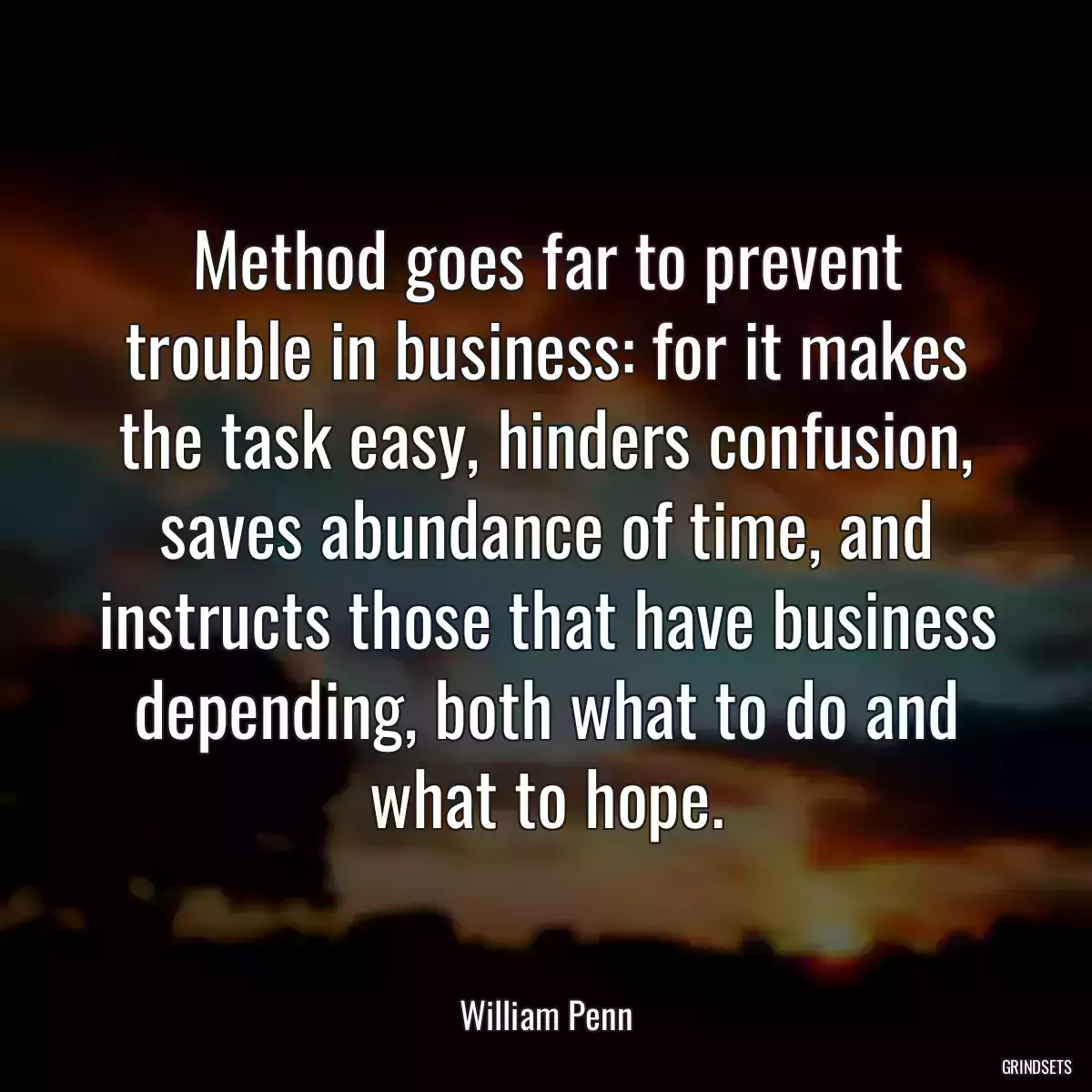 Method goes far to prevent trouble in business: for it makes the task easy, hinders confusion, saves abundance of time, and instructs those that have business depending, both what to do and what to hope.