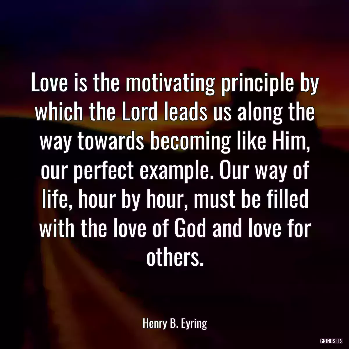 Love is the motivating principle by which the Lord leads us along the way towards becoming like Him, our perfect example. Our way of life, hour by hour, must be filled with the love of God and love for others.