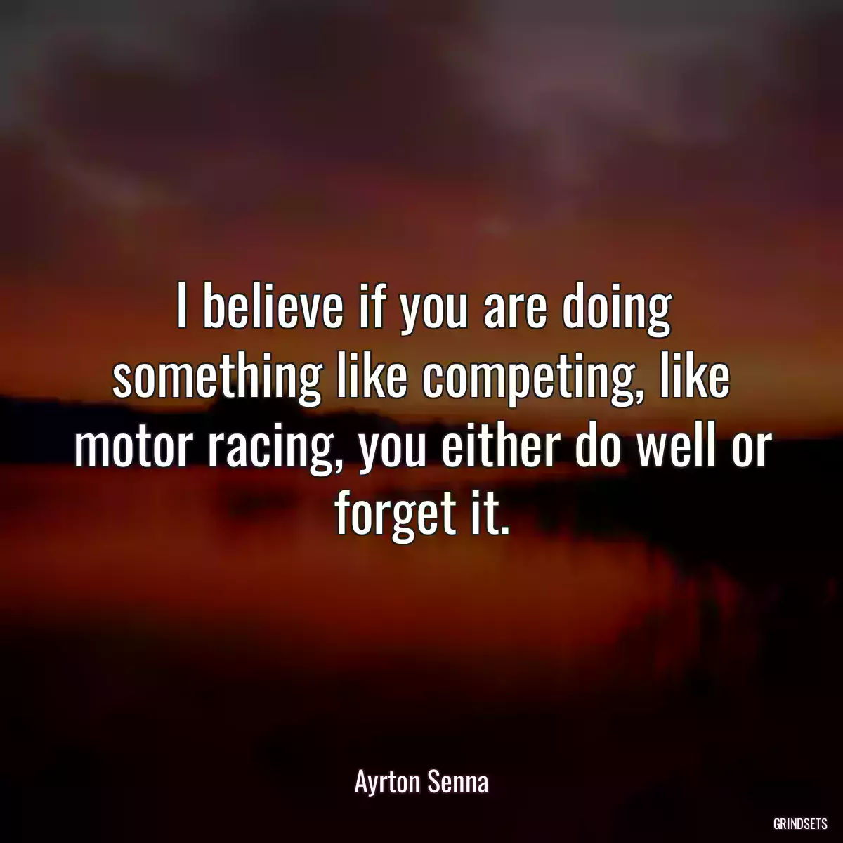 I believe if you are doing something like competing, like motor racing, you either do well or forget it.