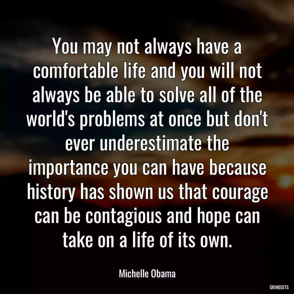 You may not always have a comfortable life and you will not always be able to solve all of the world\'s problems at once but don\'t ever underestimate the importance you can have because history has shown us that courage can be contagious and hope can take on a life of its own.