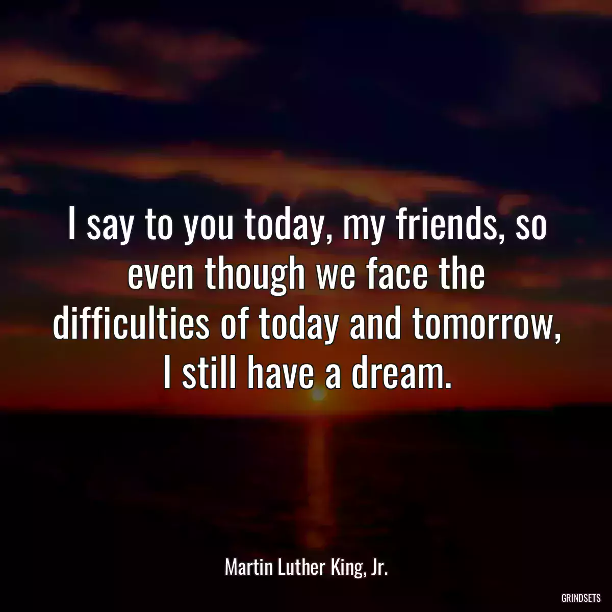 I say to you today, my friends, so even though we face the difficulties of today and tomorrow, I still have a dream.