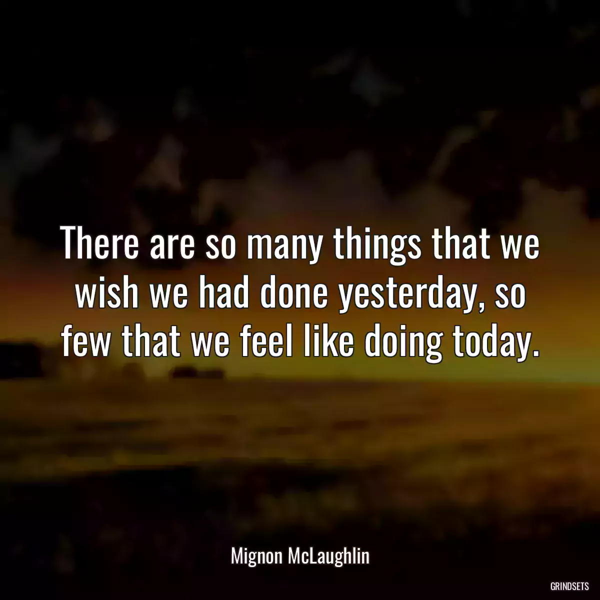 There are so many things that we wish we had done yesterday, so few that we feel like doing today.