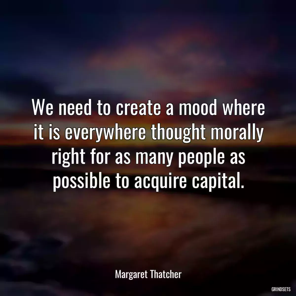 We need to create a mood where it is everywhere thought morally right for as many people as possible to acquire capital.