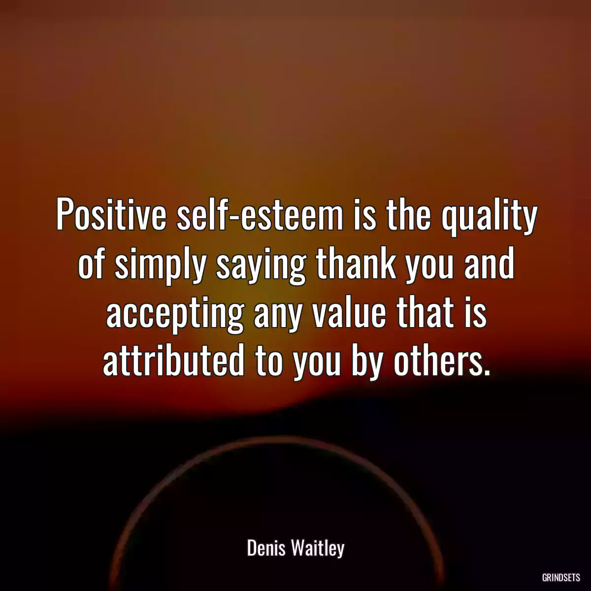 Positive self-esteem is the quality of simply saying thank you and accepting any value that is attributed to you by others.